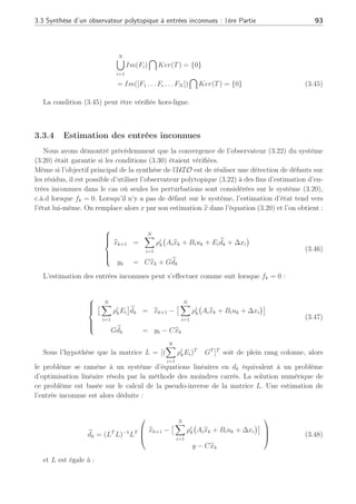 92 Chapitre 3 : Synthèse d’observateurs polytopiques à entrées inconnues pour le diagnostic
où les matrices
PN
i=1 ρi
k(Āi − K1
i C) peuvent s’écrire (Ā(ρ) − K1
(ρ)C) sous un ensemble
convexe Ω, assurant que les pôles de l’erreur d’estimation ēk de (3.28) restent dans la région
D avec les gains K1
(ρ) =
PN
i=1 ρi
kP−1
Ri, ∀i ∈ [1, . . . , N]. L’erreur d’estimation est dite
quadratiquement D-stable. ¤
Remarque : si les paramètres r = 1 et q = 0 alors la LMI (3.37) exprime la stabilité
quadratique dans le cas discret avec la notation Ri = PK1
i et avec le Complément de Schür,
nous trouvons après quelques calculs que :
(Āi −K1
i C)T
P(Āi −K1
i C)−P  0 et P  0, ∀i ∈ [1, . . . , N] définissant la stabilité quadratique
de l’erreur d’estimation à chaque sommet du polytope.
3.3.3 Détection de défaut par la génération de résidus
Rappelons que nous avons supposé que les matrices Fi ∈ Rn×f
, ∀i ∈ [1 . . . N] étaient de
plein rang colonne et monic c.à.d que si fk 6= 0 alors Fifk 6= 0. Si les conditions de découplage
(3.26) des entrées inconnues, représentées par les termes Eidk et Gdk, sont vérifiées, l’erreur
d’estimation et le résidu s’écrivent alors :
ek+1 = S(ρ)ek + TF(ρ)fk
rk = Cek
(3.42)
Le découplage permet le rejet des perturbations en annulant le terme [TE(ρ) − K1
(ρ)G]
de l’équation (3.26), tandis que les défauts sont représentés dans l’équation (3.42) par le
terme TF(ρ). S’il est important de rejeter les perturbations présentes sur le système, il est
néanmoins tout aussi important de pouvoir détecter les défauts à travers un résidu rk = Cek
possédant une erreur d’estimation ek et n’annulant pas le terme TF(ρ). C’est pourquoi, il est
important de vérifier que, pour tous les points de fonctionnement, la relation suivante soit
vraie (Rodrigues et al., 2005a) :
Rang[TF(ρ)] = rang[F(ρ)], ∀ρ ∈ Ω (3.43)
Si cette condition est vérifiée, elle permet d’assurer que le découplage des entrées inconnues
n’altère pas la détection des défauts sur l’erreur d’estimation. Cette condition s’interprète de
manière géométrique suivant :
N
[
i=1
Im(Fi) ⊆ Im(TT
) (3.44)
Si l’image de l’union des matrices Fi est incluse dans l’image de la matrice de découplage
TT
, alors la détection des défauts est possible sur toute la plage de fonctionnement. Cette
relation est équivalente à :
 