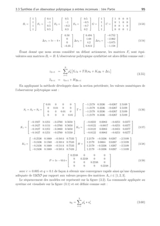 94 Chapitre 3 : Synthèse d’observateurs polytopiques à entrées inconnues pour le diagnostic
L =



N
X
i=1
ρi
kEi
G


 (3.49)
Remarquons que si la matrice G est de plein rang colonne alors le calcul de l’estimation des
perturbations peut s’effectuer de la manière suivante selon la 2ème équation de (3.46) :
b
dk = (GT
G)−1
GT
(yk − b
yk) (3.50)
avec b
yk = Cb
xk. Cette méthode, en l’absence de défaut, peut être utilisée pour faire de la
détection et de l’estimation de perturbation. Elle peut également servir à estimer des défauts
qui auraient la structure des perturbations.
Ainsi, l’Observateur polytopique peut avoir de multiples usages en fonction de ce que l’on
cherche à détecter et à estimer.
Afin d’illustrer cette section, nous allons présenter un premier exemple avec des pertur-
bations à la fois sur l’état et sur les sorties du système ainsi qu’en présence d’un défaut
actionneur. Cet exemple permet de souligner le découplage des perturbations et la conservation
de la détection des défauts sur les résidus.
3.3.5 Exemple
Considérons un système représenté par 3 modèles locaux définis autour de 3 points de
fonctionnement comportant 4 états et 4 sorties décrit par :







xk+1 =
N
X
i=1
ρi
k
¡
Aixk + Biuk + Eidk + Fifk + ∆xi
¢
yk = Cxk + Gdk + υk
(3.51)
Ces modèles locaux sont définis respectivement pour les valeurs de la commande uk associée
autour des points de fonctionnement i tel que u1
e = 2, u2
e = 5, u3
e = 7. On suppose connues
les fonctions d’activation provenant par exemple d’un banc de filtres découplant comme
nous l’avons vu au second chapitre. Un bruit additif gaussien centré υk de variance 0.004
est ajouté à la sortie yk. Les valeurs numériques des matrices Ai, Bi, Ei, G, C sont les suivantes :
A1 =




0.15 0 0 0
0 0.375 0 0
0 0 0.60 0
0 0 0 0.225



 A2 =




0.01 0 0 0
0 0.025 0 0
0 0 0.04 0
0 0 0 0.015



 A3 =




0.20 0 0 0
0 0.50 0 0
0 0 0.80 0
0 0 0 0.30



 (3.52)
 