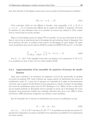 98 Chapitre 3 : Synthèse d’observateurs polytopiques à entrées inconnues pour le diagnostic
0 50 100 150 200 250
0
0.2
0.4
0.6
0.8
1
1.2
1.4
Sec
Fig. 3.5: Amplitude du défaut actionneur fk
b. En présence de perturbations et de défauts : résultats et commentaires
Dans le cas où un défaut actionneur fk apparaît en présence de perturbations dk sur le
système, la figure (3.3.c) permet de visualiser le résidu. Celui-ci n’est pas affecté par les per-
turbations mais seulement par le défaut en comparaison avec la figure (3.3.b) où seul le défaut
actionneur était présent. Ce résultat souligne le fait que si l’UIO polytopique est capable de
rejeter les perturbations, il est tout aussi capable de préserver son potentiel de détection des
défauts en remplissant les conditions (3.43) et (3.45) tel que RangTBi = RangBi, ∀i ∈ [1, 2, 3].
Le résidu est robuste à la présence de ces perturbations.
3.3.6 Conclusion de la première partie
Nous avons considéré une représentation multi-modèle alliant la présence d’incertitudes
et de défauts. La synthèse de l’observateur polytopique ainsi que son étude de stabilité et
convergence nous ont amené à différentes considérations matricielles se ramenant à des calculs
de gains locaux. D’un point de vue diagnostic, l’UIO est capable de générer différents types
d’information : d’une part l’estimation des incertitudes en l’absence de défaut et d’autre part la
détection des défauts par la génération de résidus sur l’ensemble des points de fonctionnement
considérés. Des conditions de détection des défauts ont été formulées afin de distinguer les
défauts des incertitudes pour permettre une détection robuste.
3.4 Observateur polytopique à entrées inconnues 2ème
Partie :
Les erreurs de modélisation peuvent apparaître différemment selon le point de fonctionne-
ment considéré avec des matrices de distribution des perturbations Ei différentes comme nous
avons pu le voir dans la première partie. Néanmoins, il est possible que les perturbations n’af-
fectent pas directement le vecteur de sortie mais uniquement l’état du système. L’inconvenient
principal de la synthèse d’un observateur polytopique défini en (3.22) est que lorsqu’il n’y a
pas d’incertitudes apparaissant directement sur l’équation de sortie (c.à.d quand G = 0), il
 
