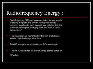 Radiofrequency Energy :
 Radiofrequency (RF) energy comes in the form of rapidly 
changing magnetic and electric ﬁelds generated by 
electrons traveling through loops of wire with the direction 
of current ﬂow rapidly changing back and forth at “radio 
frequencies.”
  The magnetic ﬁeld (generated by the ﬂow of electrons) 
will also rapidly change  directions. 
 This RF energy is transmitted by an RF transmit coil.
  The RF is transmitted for a short period of time called an 
RF pulse. 
 