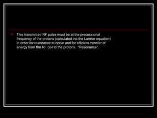  This transmitted RF pulse must be at the precessional 
frequency of the protons (calculated via the Larmor equation) 
in order for resonance to occur and for efﬁcient transfer of 
energy from the RF coil to the protons.  “Resonance”.
 