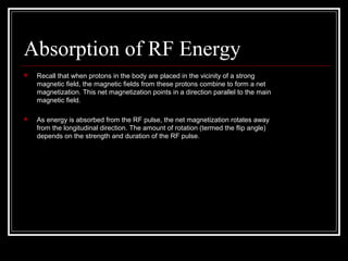 Absorption of RF Energy
 Recall that when protons in the body are placed in the vicinity of a strong
magnetic ﬁeld, the magnetic ﬁelds from these protons combine to form a net
magnetization. This net magnetization points in a direction parallel to the main
magnetic ﬁeld.
 As energy is absorbed from the RF pulse, the net magnetization rotates away
from the longitudinal direction. The amount of rotation (termed the ﬂip angle)
depends on the strength and duration of the RF pulse.
 