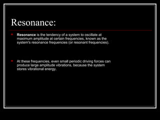 Resonance:
 Resonance is the tendency of a system to oscillate at
maximum amplitude at certain frequencies, known as the
system's resonance frequencies (or resonant frequencies).
 At these frequencies, even small periodic driving forces can
produce large amplitude vibrations, because the system
stores vibrational energy.
 