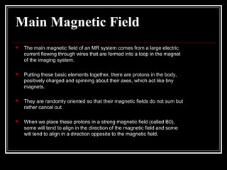 Main Magnetic Field
 The main magnetic ﬁeld of an MR system comes from a large electric
current ﬂowing through wires that are formed into a loop in the magnet
of the imaging system.
 Putting these basic elements together, there are protons in the body,
positively charged and spinning about their axes, which act like tiny
magnets.
 They are randomly oriented so that their magnetic ﬁelds do not sum but
rather cancel out.
 When we place these protons in a strong magnetic ﬁeld (called B0),
some will tend to align in the direction of the magnetic ﬁeld and some
will tend to align in a direction opposite to the magnetic ﬁeld.
 