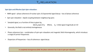 Spin-Spin	and	Eﬀec-ve	Spin-Spin	relaxa-on:	
	
•  NMR	signal	–	phase	coherence	of	nuclear	spins		&	Exponen'al	signal	decay	–	loss	of	phase	coherence	
•  Spin-spin	relaxa'on	–	dipole	coupling	between	neighbouring	spins	
•  Sampled	signal,	as	a	func'on	of	'me	is	given	by,	
	 	 	 	S(t)=S0	exp(-t/T2)						Where,					S0	–	ini'al	signal	magnitude	at	t=0	
•  Generally,	the	ﬁeld	is	not	en'rely	homogeneous		
•  Phase	coherence	loss	–	combina'on	of	spin-spin	relaxa'on	and	magne'c	ﬁeld	inhomogeneity,	which	introduce	
a	range	of	Larmor	frequencies	
•  Dispersion	of	frequencies	–	loss	of	coherence-	signal	decay	
	
In	completely	homogeneous	ﬁeld,	the	phase	coherence	loss	is	due	to	spin-spin	relaxa8on		
T2 relaxation	
 