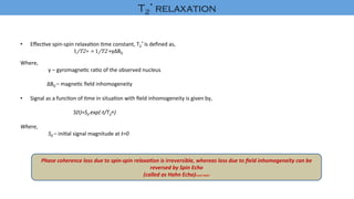 •  Eﬀec've	spin-spin	relaxa'on	'me	constant,	T2
*	is	deﬁned	as,	
																					​1/T2∗ 	=	​1/T2 +γ∆B0	
	
Where,	
		γ	–	gyromagne'c	ra'o	of	the	observed	nucleus	
	
	∆B0	–	magne'c	ﬁeld	inhomogeneity	
	
•  Signal	as	a	func'on	of	'me	in	situa'on	with	ﬁeld	inhomogeneity	is	given	by,	
	 	S(t)=S0	exp(-t/T2∗)	
	
Where,	
		S0	–	ini'al	signal	magnitude	at	t=0	
	
	
	
	
	
	
		
Phase	coherence	loss	due	to	spin-spin	relaxa8on	is	irreversible,	whereas	loss	due	to	ﬁeld	inhomogeneity	can	be	
reversed	by	Spin	Echo		
(called	as	Hahn	Echo)Erwin	Hahn	
T2
* relaxation	
 