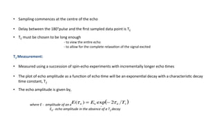 •  Sampling	commences	at	the	centre	of	the	echo		
•  Delay	between	the	180°pulse	and	the	ﬁrst	sampled	data	point	is	TΕ	
•  TΕ	must	be	chosen	to	be	long	enough	
	 	 		-	to	view	the	en're	echo	
	 	 		-	to	allow	for	the	complete	relaxa'on	of	the	signal	excited	
	
T2	Measurement:	
	
•  Measured	using	a	succession	of	spin-echo	experiments	with	incrementally	longer	echo	'mes	
•  The	plot	of	echo	amplitude	as	a	func'on	of	echo	'me	will	be	an	exponen'al	decay	with	a	characteris'c	decay	
'me	constant,	T2	
	
•  The	echo	amplitude	is	given	by,	
	where	E	-		amplitude	of	an	echo	acquired	with	TΕ	
	 					E0	-	echo	amplitude	in	the	absence	of	a	T2	decay	
		
 