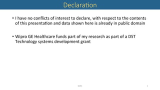 Declara'on 
•  I	have	no	conﬂicts	of	interest	to	declare,	with	respect	to	the	contents	
of	this	presenta'on	and	data	shown	here	is	already	in	public	domain	
•  Wipro	GE	Healthcare	funds	part	of	my	research	as	part	of	a	DST	
Technology	systems	development	grant	
MIRC	 2	
 