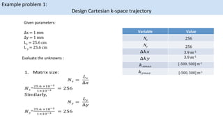 Example	problem	1:		
Design	Cartesian	k-space	trajectory	
Given	parameters:	

∆x = 1 mm 
 

∆y = 1 mm 
 

Lx = 25.6 cm 
 

L y = 25.6 cm
Evaluate	the	unknowns	:	
Variable	 Value	
Nx	
Ny	
256

256
3.9 m-1
3.9 m-1	
[-500, 500] m-1

[-500, 500] m-1
	
 
