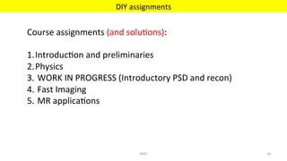 DIY	assignments	
MIRC	 29	
Course	assignments	(and	solu'ons):	
	
1. Introduc'on	and	preliminaries	
2. Physics	
3. 	WORK	IN	PROGRESS	(Introductory	PSD	and	recon)	
4. 	Fast	Imaging		
5. 	MR	applica'ons	
	
 