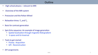 Outline		
•  	High	school	physics	–	relevant	to	MRI	
•  	Overview	of	the	MRI	system	
•  Precession	and	the	Pelton	Wheel	
•  Relaxa'on	'mes:	T1	and	T2	
•  Basis	for	contrast	genera'on		
•  Spin	Echo	sequence:	An	example	of	image	genera'on	
•  Spa'al	localiza'on	through	magne'c	ﬁeld	gradient		
•  	k-space	and	its	traversal	
•  Tools	to	get	started		
•  Pulseq	-	Acquisi'on	
•  GPI	-	Reconstruc'on	
•  DIY	assignments	
MIRC	 3	
 