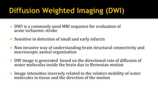 ¡  DWI	is	a	commonly	used	MRI	sequence	for	evaluation	of	
acute	ischaemic	stroke	
¡  Sensitive	in	detection	of	small	and	early	infarcts	
¡  Non	invasive	way	of	understanding	brain	structural	connectivity	and	
macroscopic	axonal	organization	
¡  DW	image	is	generated		based	on	the	directional	rate	of	diffusion	of	
water	molecules	inside	the	brain	due	to	Brownian	motion	
¡  Image	intensities	inversely	related	to	the	relative	mobility	of	water	
molecules	in	tissue	and	the	direction	of	the	motion	
 
