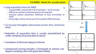•  Long	acquisi'on	'mes	for	MRSI	
•  A	typical	MRSI		protocol	(32	X	32	X	512)	takes	~	10-12	minutes	
•  Diﬃcult	to	maintain	anatomical	posture	for	long	'me	
•  Increases	 pa'ent	 discomfort,	 likelihood	 of	 early	 termina'on	 of	
study	
•  Discourages	rou'ne	clinical	use	of	this	powerful	MRI	technique	
•  To	increase	throughput	(decreased	scanner	'me,	technician	
'me)	
•  Reduc'on	 of	 acquisi'on	 'me	 is	 usually	 accomplished	 by	
under-sampling	measured	data	(k-space)	
•  Limita'ons	of	Shannon-Nyquist	criterion		
•  Compressed	sensing	provides	a	framework	to	achieve	sub-
Nyquist	sampling	rates	with	good	data	ﬁdelity	 		
CS-MRSI:	Need	for	accelera'on	
MIRC	 47	
kx	
ky	
x	
y	
3D	FT	
 