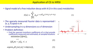 Applica'on	of	CS	to	MRSI	
MIRC	 49	
	
•  Signal	model	of	a	free-induc'on	decay	with	N	(3	in	this	case)	metabolites	
	
	
•  The	sparsely	measured	Fourier	data	is	represented	by	y,	Object	to	be	es'mated	is	in	
(x,	y,	f)	space	is	m	
•  Undersampling	in	x-y	dimensions	vs	x-f	dimension	
•  Problem	deﬁni'on:	
•  Find	the	sparsest	transform	coeﬃcients	of	m	that	provides	for	data	consistency	between	Fourier	
coeﬃcients	measured	and	es'mated,	at	sampled	loca'ons	



 
 
 
 
 
 
(2) 



argminm∥Fu(m)-y∥2
2+λ∥ψ(m)∥1 
 
 
(3)	
		
(1)
 