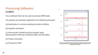 Processing So=wares:
[1] jMRUI:
It is a software that can be used to process MRSI data.
The spectra are typically subjected to the following processing steps in jMRUI [5]:
(a) Apodization to remove existing truncation artifacts,
(b) baseline correction,
(c) time-domain Hankel-Lanczos singular value
decomposition filtering of residual water and fat peaks,
(d) Phase Correction,
(e) Frequency Shift.
5*
 