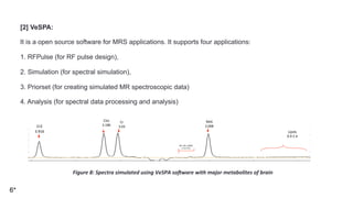 [2] VeSPA:
It is a open source software for MRS applications. It supports four applications:
1. RFPulse (for RF pulse design),
2. Simulation (for spectral simulation),
3. Priorset (for creating simulated MR spectroscopic data)
4. Analysis (for spectral data processing and analysis)
6*
Cr2	
3.916	
Cho	
3.186	
Cr	
3.03	
NAA	
2.008	
Lipids	
0.9-1.4	
Gln,	Glu,	GABA	
2.12-2.42	
Figure	8:	Spectra	simulated	using	VeSPA	soVware	with	major	metabolites	of	brain	
 