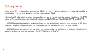 Schizophrenia:

- In a study [7], it is shown that using proton MRSI, in case of patients with schizophrenia, there will be a
relative loss of signal from N-acetyl- containing compounds (NAA)
- Patients with schizophrenia, when compared as a group to normal controls, show a consistent 1H-MRSI
pattern of group differences, i.e., bilateral reductions of NAA/CRE and NAA/CHO in HIPPO and DLPFC;
- 1H-MRSI data in both patients and controls do not show significant changes over a period of 90 days;
however, absolute metabolite ratios in individuals show low predictability over this time interval;
- 1H-MRSI data show relatively low variability (as measured by the coefficients of variation (CVs)) both in
patients and normal controls, especially for NAA/ CRE and CHO/CRE.
7*
 