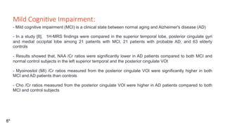 Mild Cogni've Impairment:
- Mild cognitive impairment (MCI) is a clinical state between normal aging and Alzheimer's disease (AD)
- In a study [8], 1H-MRS findings were compared in the superior temporal lobe, posterior cingulate gyri
and medial occipital lobe among 21 patients with MCI, 21 patients with probable AD, and 63 elderly
controls
- Results showed that, NAA /Cr ratios were significantly lower in AD patients compared to both MCI and
normal control subjects in the left superior temporal and the posterior cingulate VOI
- Myoinositol (MI) /Cr ratios measured from the posterior cingulate VOI were significantly higher in both
MCI and AD patients than controls
- Cho /Cr ratios measured from the posterior cingulate VOI were higher in AD patients compared to both
MCI and control subjects
8*
 