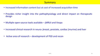 •  Increased	informa'on	content	but	at	cost	of	increased	acquisi'on	'me	
•  Provides	 richer	 insight	 into	 the	 pathophysiology	 and	 direct	 impact	 on	 therapeu'c	
design	
•  Mul'ple	open-source	tools	available	–	jMRUI	and	Vespa	
•  Increased	clinical	research	in	neuro-,breast,	prostate,	cardiac	(murine)	and	liver	
•  	Ac've	area	of	research	–	development	of	PSD	and	recon		
Summary	
MIRC	 58	
 