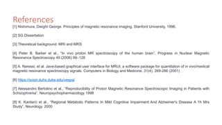 References
[1] Nishimura, Dwight George. Principles of magnetic resonance imaging. Stanford University, 1996.
[2] SG Dissertation
[3] Theoretical background: MRI and MRS
[4] Peter B. Barker et al., “In vivo proton MR spectroscopy of the human brain”, Progress in Nuclear Magnetic
Resonance Spectroscopy 49 (2006) 99–128
[5] A. Naressi, et al. Java-based graphical user interface for MRUI, a software package for quantitation of in vivo/medical
magnetic resonance spectroscopy signals. Computers in Biology and Medicine, 31(4), 269-286 (2001)
[6] https://scion.duhs.duke.edu/vespa/
[7] Alessandro Bertolino et al., “Reproducibility of Proton Magnetic Resonance Spectroscopic Imaging in Patients with
Schizophrenia”, Neuropsychopharmacology 1998
[8] K. Kantarci et al., “Regional Metabolic Patterns In Mild Cognitive Impairment And Alzheimer's Disease A 1h Mrs
Study”, Neurology. 2000
 