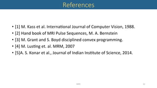 References 
•  [1]	M.	Kass	et	al.	Interna'onal	Journal	of	Computer	Vision,	1988.	
•  [2]	Hand	book	of	MRI	Pulse	Sequences,	M.	A.	Bernstein	
•  [3]	M.	Grant	and	S.	Boyd	disciplined	convex	programming.	
•  [4]	M.	Lus'ng	et.	al.	MRM,	2007	
•  [5]A.	S.	Konar	et	al.,	Journal	of	Indian	Ins'tute	of	Science,	2014.	
MIRC	 62	
 