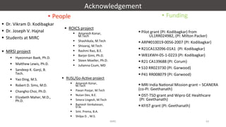 Acknowledgement	
•  People	
§  Dr.	Vikram	D.	Kodibagkar	
§  Dr.	Joseph	V.	Hajnal	
§  Students	at	MIRC	
§  MRSI	project	
§  Hyeonman	Baek,	Ph.D.	
§  Ma"hew	Lewis,	Ph.D.	
§  Sandeep	K.	Ganji,	B.	
Tech.	
§  Yao	Ding,	M.S.	
§  Robert	D.	Sims,	M.D.	
§  Changho	Choi,	Ph.D.	
§  Elizabeth	Maher,	M.D.,	
Ph.D.	
•  Funding	
§ 	Pilot	grant	(PI:	Kodibagkar)	from	
	UL1RR024982,	(PI:	Milton	Packer)		
§ 	ARP#010019-0056-2007	(PI:	Kodibagkar)	
§ 	R21CA132096-01A1		(PI:	Kodibagkar)	
§ 	W81XWH-05-1-0223	(PI:	Kodibagkar)	
§ 	R21	CA139688	(PI:	Corum)	
§ 	S10	RR023730	(PI:	Garwood)		
§ 	P41	RR008079	(PI:	Garwood)		
	
§ 	MRI	India	Na'onal	Mission	grant	–	SCANERA	
(co-PI:	Geethanath)	
§ 	DST-TSD	grant	and	Wipro	GE	Healthcare	
	(PI:	Geethanath)	
§ 	KFIST	grant	(PI:	Geethanath)	
	
§  ROICS	project	
§  Amaresh	Konar,	
M.Tech	
§  Shashikala,	M.Tech	
§  Shivaraj,	M.Tech	
§  Rashmi	Rao,	B.E.	
§  Barjor	Gimi,	Ph.D.	
§  Steen	Moeller,	Ph.D.	
§  Julianna	Czum,	MD	
	
§  RUSL/Go-Ac've	project	
§  Amaresh	Konar,	
M.Tech	
§  Pavan	Poojar,	M.Tech	
§  Nutan	Dev,	B.E.	
§  Smera	Lingesh,	M.Tech	
§  Ramesh	Venkatesan,	
D.Sc	
§  Smt.	Prema,	B.A.	
§  Shilpa	D.	,	M.S.	
MIRC	 63	
 
