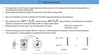 •  The application of an RF pulse, causes alignment of spins away from the longitudinal axis (lower energy state) on a
transverse plane (higher energy state)
•  Spins release the absorbed energy and drop back to their lower energy states
•  Spin can exchange a quantum of energy with the lattice (also precessing at same frequency)
•  Spin transitions from 𝑚=−​1/2 (excited state) to 𝑚=​1/2 (ground state) is accompanied by a transition
upwards in energy from some lower lattice state to a higher lattice state h
•  Energy transition must be equal ‘ law of conservation of energy’
•  Transfer of energy occurs through collisions, rotations, or electromagnetic interactions with the surrounding lattice
•  This energy loss is unrecoverable and represents the transfer of heat.
	
h"p://mriques'ons.com	
Magne'c	resonance	imaging:	Physical	principles	and	sequence	design		
𝑚=−​1/2 	
𝑚=​1/2 	
ℎ	
𝑙	
𝑝𝑟𝑜𝑡𝑜𝑛	 𝑙𝑎𝑡𝑡𝑖𝑐𝑒	
Boltzmann	equa'on	for	
popula'on	states	
T1 relaxation	
 