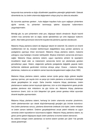 karşısında kısa zamanda ve doğru düzeltmeleri yapabilme yeteneğini geliştirmektir. Gelecek
dönemlerde ise, bu üretim ortamında değişmelerin ortaya çıkış hızı daha da artacaktır.
Bu durumda yapılması gereken , hızla değişen koşullara hızla uyum sağlayan yöntemlere
ağırlık vermek, bu yöntemleri benimseyip işletme düzeyinde kullanımlarını
yaygınlaştırmaktır.
Bilindiği gibi, bu yeni yöntemlerin ortak yanı, bilgisayar tabanlı olmalarıdır. Büyük hacimli
verilerin kısa zamanda tam ve doğru olarak işlenebilmesi için artık bilgisayar kullanımı
şarttır. Aksi halde günümüzün ekonomik koşullarında planlama yapmak olanaksızdır.
Malzeme ihtiyaç planlama sistemi de bilgisayar tabanlı bir sistemdir. Bu sistemin en önemli
özelliklerinden biri de, önceden belirlenmeyen değişikliklere karşı yeniden planlama ve
çizelgeleme yapmaya imkan tanımasıdır. Malzeme ihtiyaç planlama sistemi, malzeme
yokluğunu veya fazlalığını önceden belirleyebilir. Böylece önlemlerin zamanında alınmasını
sağlar. Malzeme ihtiyaç planlama sistemi, uygun raporlama yöntemi ile siparişlerin
önceliklerini tespit eder ve malzemenin zamanında temini için planlamada gereken
güncellemeyi yapar. Sistem, olağanüstü şartlarda çizelgelerde değişiklik yaparak teslim
tarihlerinde olabilecek gecikmeleri minimize etmeye çalışır. Kısaca , malzeme ihtiyaç
planlaması, malzeme arz ve talebinin zaman bazında dengelenmesini sağlar.(Acar,1995)
Malzeme ihtiyaç planlama sistemi, sadece zaman içinde geriye doğru giderek tespitler
yapmayı içermez, çok sayıda ürün ve parça için üretim planlama ve kontrolünü bütünleşik
olarak gerçekleştiren bir araçtır. Daha önemlisi malzeme ihtiyaç planlaması, üretim
planlamasının sadece zaman boyutuyla ilgilenmez, ürün ve ürün bileşenlerinin gerek şimdiki
gerekse planlanan stok miktarlarını da göz önüne alır. Malzeme ihtiyaç planlaması
kavramının önemi, ürün ve ürün bileşenleri için gerek zaman gerekse miktar açısından
dinamik tespitler yapmasındadır.
Malzeme ihtiyaç planlama sistemi, herhangi bir üretim ortamında envanter yönetiminin,
üretim planlamasından ayrı olarak düşünülemeyeceği gerçeğini göz önünde bulundurur.
Ana üretim planlaması sonucu, planlama döneminde üretilecek ürün tipleri, üretim miktarları
ve üretim zamanı belirlenir. Üretimin gerçekleştirilmesi ancak yeterli miktarda ve uygun
zamanda üretim kaynaklarının bulunmasına bağlıdır. Malzeme ihtiyaç planlama sistemi, bu
görevi yerine getiren bilgisayara dayalı üretim planlama ve kontrol sistemi elemanıdır.
Bu sistemin entegre üretim planlaması ve kontrol sistemi içindeki yeri Şekil 1’de şematik
olarak gösterilmiştir.
10
 