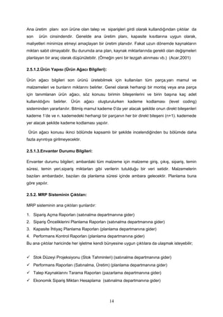 Ana üretim planı son ürüne olan talep ve siparişleri girdi olarak kullandığından çıktılar da
son ürün cinsindendir. Genelde ana üretim planı, kapasite kısıtlarına uygun olarak,
maliyetleri minimize etmeyi amaçlayan bir üretim planıdır. Fakat uzun dönemde kaynakların
miktarı sabit olmayabilir. Bu durumda ana plan, kaynak miktarlarında gerekli olan değişmeleri
planlayan bir araç olarak düşünülebilir. (Örneğin yeni bir tezgah alınması vb.) (Acar,2001)
2.5.1.2.Ürün Yapısı (Ürün Ağacı Bilgileri):
Ürün ağacı bilgileri son ürünü üretebilmek için kullanılan tüm parça,yarı mamul ve
malzemeleri ve bunların miktarını belirler. Genel olarak herhangi bir montaj veya ana parça
için tanımlanan ürün ağacı, söz konusu birimin bileşenlerini ve birin başına kaç adet
kullanıldığını belirler. Ürün ağacı oluşturulurken kademe kodlaması (level coding)
sisteminden yararlanılır. Bitmiş mamul kademe 0’da yer alacak şekilde onun direkt bileşenleri
kademe 1’de ve n. kademedeki herhangi bir parçanın her bir direkt bileşeni (n+1). kademede
yer alacak şekilde kademe kodlaması yapılır.
Ürün ağacı konusu ikinci bölümde kapsamlı bir şekilde incelendiğinden bu bölümde daha
fazla ayrıntıya girilmeyecektir.
2.5.1.3.Envanter Durumu Bilgileri:
Envanter durumu bilgileri; ambardaki tüm malzeme için malzeme giriş, çıkış, sipariş, temin
süresi, temin yeri,sipariş miktarları gibi verilerin tutulduğu bir veri setidir. Malzemelerin
bazıları ambardadır, bazıları da planlama süresi içinde ambara gelecektir. Planlama buna
göre yapılır.
2.5.2. MRP Sisteminin Çıktıları:
MRP sisteminin ana çıktıları şunlardır:
1. Sipariş Açma Raporları (satınalma departmanına gider)
2. Sipariş Önceliklerini Planlama Raporları (satınalma departmanına gider)
3. Kapasite İhtiyaç Planlama Raporları (planlama departmanına gider)
4. Performans Kontrol Raporları (planlama departmanına gider)
Bu ana çıktılar haricinde her işletme kendi bünyesine uygun çıktılara da ulaşmak isteyebilir;
 Stok Düzeyi Projeksiyonu (Stok Tahminleri) (satınalma departmanına gider)
 Performans Raporları (Satınalma, Üretim) (planlama departmanına gider)
 Talep Kaynaklarını Tarama Raporları (pazarlama departmanına gider)
 Ekonomik Sipariş Miktarı Hesaplama (satınalma departmanına gider)
14
 