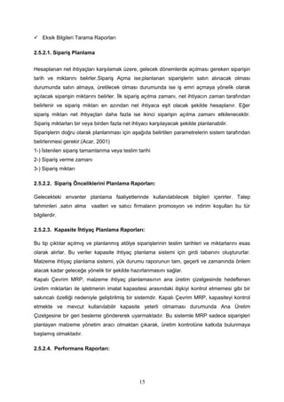  Eksik Bilgileri Tarama Raporları
2.5.2.1. Sipariş Planlama
Hesaplanan net ihtiyaçları karşılamak üzere, gelecek dönemlerde açılması gereken siparişin
tarih ve miktarını belirler.Sipariş Açma ise;planlanan siparişlerin satın alınacak olması
durumunda satın almaya, üretilecek olması durumunda ise iş emri açmaya yönelik olarak
açılacak siparişin miktarını belirler. İlk sipariş açılma zamanı, net ihtiyacın zaman tarafından
belirlenir ve sipariş miktarı en azından net ihtiyaca eşit olacak şekilde hesaplanır. Eğer
sipariş miktarı net ihtiyaçtan daha fazla ise ikinci siparişin açılma zamanı etkilenecektir.
Sipariş miktarları bir veya birden fazla net ihtiyacı karşılayacak şekilde planlanabilir.
Siparişlerin doğru olarak planlanması için aşağıda belirtilen parametrelerin sistem tarafından
belirlenmesi gerekir.(Acar, 2001)
1-) İstenilen sipariş tamamlanma veya teslim tarihi
2-) Sipariş verme zamanı
3-) Sipariş miktarı
2.5.2.2. Sipariş Önceliklerini Planlama Raporları:
Gelecekteki envanter planlama faaliyetlerinde kullanılabilecek bilgileri içerirler. Talep
tahminleri ,satın alma vaatleri ve satıcı firmaların promosyon ve indirim koşulları bu tür
bilgilerdir.
2.5.2.3. Kapasite İhtiyaç Planlama Raporları:
Bu tip çıktılar açılmış ve planlanmış atölye siparişlerinin teslim tarihleri ve miktarlarını esas
olarak alırlar. Bu veriler kapasite ihtiyaç planlama sistemi için girdi tabanını oluştururlar.
Malzeme ihtiyaç planlama sistemi, yük durumu raporunun tam, geçerli ve zamanında önlem
alacak kadar geleceğe yönelik bir şekilde hazırlanmasını sağlar.
Kapalı Çevrim MRP, malzeme ihtiyaç planlamasının ana üretim çizelgesinde hedeflenen
üretim miktarları ile işletmenin imalat kapasitesi arasındaki ilişkiyi kontrol etmemesi gibi bir
sakıncalı özelliği nedeniyle geliştirilmiş bir sistemdir. Kapalı Çevrim MRP, kapasiteyi kontrol
etmekte ve mevcut kullanılabilir kapasite yeterli olmaması durumunda Ana Üretim
Çizelgesine bir geri besleme göndererek uyarmaktadır. Bu sistemle MRP sadece siparişleri
planlayan malzeme yönetim aracı olmaktan çıkarak, üretim kontrolüne katkıda bulunmaya
başlamış olmaktadır.
2.5.2.4. Performans Raporları:
15
 