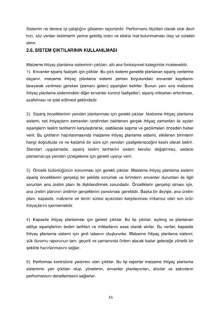 Sistemin ne derece iyi çalıştığını gösteren raporlardır. Performans ölçütleri olarak stok devir
hızı, söz verilen teslimlerin yerine getiriliş oranı ve stokta mal bulunmaması olay ve süreleri
alınır.
2.6. SİSTEM ÇIKTILARININ KULLANILMASI
Malzeme ihtiyaç planlama sisteminin çıktıları, altı ana fonksiyonel kategoride incelenebilir.
1) Envanter sipariş faaliyeti için çıktılar. Bu çıktı sistemi genelde planlanan sipariş verilerine
dayanır. malzeme ihtiyaç planlama sistemi zaman boyutundaki envanter kayıtlarını
tarayarak verilmesi gereken (zamanı gelen) siparişleri belirler. Bunun yanı sıra malzeme
ihtiyaç planlama sistemindeki diğer envanter kontrol faaliyetleri, sipariş miktarları arttırılması,
azaltılması ve iptal edilmesi şeklindedir.
2) Sipariş önceliklerinin yeniden planlanması için gerekli çıktılar. Malzeme ihtiyaç planlama
sistemi, net ihtiyaçların zamanları tarafından belirlenen gerçek ihtiyaç zamanları ile açılan
siparişlerin teslim tarihlerini karşılaştırarak, olabilecek sapma ve gecikmeleri önceden haber
verir. Bu çıktıların hazırlanmasında malzeme ihtiyaç planlama sistemi, etkilenen birimlerin
hangi doğrultuda ve ne kadarlık bir süre için yeniden çizelgeleneceğini kesin olarak belirir.
Standart uygulamada, sipariş teslim tarihlerini sistem kendisi değiştirmez, sadece
planlamacıya yeniden çizelgeleme için gerekli uyarıyı verir.
3) Öncelik bütünlüğünün korunması için gerekli çıktılar. Malzeme ihtiyaç planlama sistemi
sipariş önceliklerini gerçekçi bir şekilde korumak ve birimlerin envanter durumları ile ilgili
sorunları ana üretim planı ile ilişkilendirmek zorundadır. Önceliklerin gerçekçi olması için,
ana üretim planının üretimin gerçeklerini yansıtması gereklidir. Başka bir deyişle, ana üretim
planı, kapasite, malzeme ve temin süresi açısından karşılanması imkansız olan son ürün
ihtiyaçlarını içermemelidir.
4) Kapasite ihtiyaç planlaması için gerekli çıktılar. Bu tip çıktılar, açılmış ve planlanan
atölye siparişlerinin teslim tarihleri ve miktarlarını esas olarak alırlar. Bu veriler, kapasite
ihtiyaç planlama sistemi için girdi tabanın oluştururlar. Malzeme ihtiyaç planlama sistemi,
yük durumu raporunun tam, geçerli ve zamanında önlem alacak kadar geleceğe yönelik bir
şekilde hazırlanmasını sağlar.
5) Performas kontrolüne yardımcı olan çıktılar. Bu tip raporlar malzeme ihtiyaç planlama
sisteminin yan çıktıları olup, yönetimin, envanter planlayıcıları, alıcılar ve satıcıların
performansını denetlemesini sağlarlar.
16
 