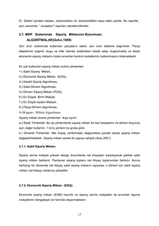 6) Sistem içindeki hataları, tutarsızlıkları vb. düzensizlikleri rapor eden çıktılar. Bu raporlar,
aynı zamanda “ exception” raporları olarakta bilinirler.
2.7. MRP Sisteminde Sipariş Miktarının Bulunması:
ALGORİTMALAR(Gafur,1989)
Son ürün üretiminde kullanılan parçaların talebi, son ürün talebine bağımlıdır. Parça
taleplerinin bağımlı oluşu ve kitle halinde üretilmeleri kesikli talep oluşturmakta ve klasik
ekonomik sipariş miktarını bulan envanter kontrol modellerinin kullanılmasını önlemektedir.
En çok kullanılan sipariş miktarı bulma yöntemleri:
1-) Sabit Sipariş Miktarı,
2-) Ekonomik Sipariş Miktarı (EOQ),
3-) Kesikli Sipariş Algoritması,
4-) Sabit Dönem Algoritması,
5-) Dönem Sipariş Miktarı (POQ),
6-) En Düşük Birim Maliyet,
7-) En Düşük toplam Maliyet,
8-) Parça Dönem Algoritması,
9-)Wagner - Whitin Algoritması.
Sipariş miktarı bulma yöntemleri ikiye ayrılır:
a-) Statik Yöntemler: Bu tip yöntemlerde sipariş miktarı bir kez hesaplanır ve dönem boyunca
aynı değer kullanılır. 1 no’lu yöntem bu gruba girer.
b-) Dinamik Yöntemler: Net ihtiyaç verilerindeki değişmelere paralel olarak sipariş miktarı
değişebilmektedir. Sipariş miktarı esnek bir yapıya sahiptir.(Acar,2001)
2.7.1. Sabit Sipariş Miktarı:
Sipariş verme maliyeti yüksek olduğu durumlarda net ihtiyaçları karşılayacak şekilde sabit
sipariş miktarı belirlenir. Planlanan sipariş toplamı net ihtiyaç toplamından farklıdır. Ayrıca
herhangi bir dönemde net ihtiyaç sabit sipariş miktarını aşıyorsa, o dönem için sabit sipariş
miktarı net ihtiyaç miktarına yükseltilir.
2.7.2. Ekonomik Sipariş Miktarı (EOQ):
Ekonomik sipariş miktarı (ESM) hazırlık ve sipariş verme maliyetleri ile envanter taşıma
maliyetlerini dengeleyen bir formüle dayanmaktadır:
17
 