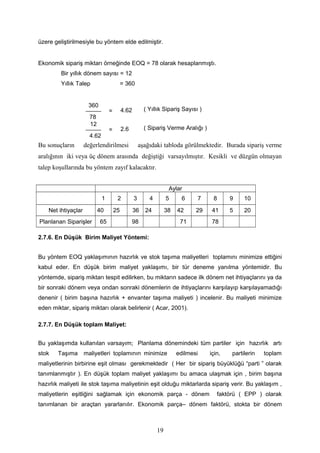 üzere geliştirilmesiyle bu yöntem elde edilmiştir.
Ekonomik sipariş miktarı örneğinde EOQ = 78 olarak hesaplanmıştı.
Bir yıllık dönem sayısı = 12
Yıllık Talep = 360
Bu sonuçların değerlendirilmesi aşağıdaki tabloda görülmektedir. Burada sipariş verme
aralığının iki veya üç dönem arasında değiştiği varsayılmıştır. Kesikli ve düzgün olmayan
talep koşullarında bu yöntem zayıf kalacaktır.
Aylar
1 2 3 4 5 6 7 8 9 10
Net ihtiyaçlar 40 25 36 24 38 42 29 41 5 20
Planlanan Siparişler 65 98 71 78
2.7.6. En Düşük Birim Maliyet Yöntemi:
Bu yöntem EOQ yaklaşımının hazırlık ve stok taşıma maliyetleri toplamını minimize ettiğini
kabul eder. En düşük birim maliyet yaklaşımı, bir tür deneme yanılma yöntemidir. Bu
yöntemde, sipariş miktarı tespit edilirken, bu miktarın sadece ilk dönem net ihtiyaçlarını ya da
bir sonraki dönem veya ondan sonraki dönemlerin de ihtiyaçlarını karşılayıp karşılayamadığı
denenir ( birim başına hazırlık + envanter taşıma maliyeti ) incelenir. Bu maliyeti minimize
eden miktar, sipariş miktarı olarak belirlenir ( Acar, 2001).
2.7.7. En Düşük toplam Maliyet:
Bu yaklaşımda kullanılan varsayım; Planlama dönemindeki tüm partiler için hazırlık artı
stok Taşıma maliyetleri toplamının minimize edilmesi için, partilerin toplam
maliyetlerinin birbirine eşit olması gerekmektedir ( Her bir sipariş büyüklüğü “parti ” olarak
tanımlanmıştır ). En düşük toplam maliyet yaklaşımı bu amaca ulaşmak için , birim başına
hazırlık maliyeti ile stok taşıma maliyetinin eşit olduğu miktarlarda sipariş verir. Bu yaklaşım ,
maliyetlerin eşitliğini sağlamak için ekonomik parça - dönem faktörü ( EPP ) olarak
tanımlanan bir araçtan yararlanılır. Ekonomik parça– dönem faktörü, stokta bir dönem
19
12
4.62
2.6= ( Sipariş Verme Aralığı )
360
78
4.62= ( Yıllık Sipariş Sayısı )
 