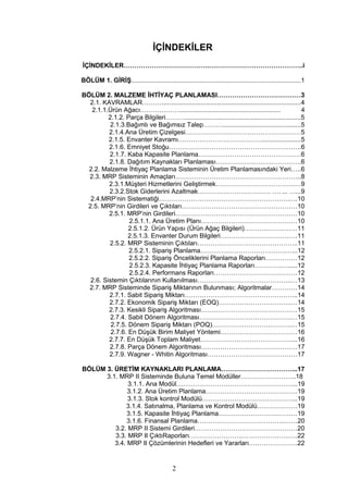 İÇİNDEKİLER
İÇİNDEKİLER………………………………….……………………………………..i
BÖLÜM 1. GİRİŞ...............................................................................................1
BÖLÜM 2. MALZEME İHTİYAÇ PLANLAMASI…………………………………3
2.1. KAVRAMLAR………..............................................................................4
2.1.1.Ürün Ağacı………………......................................................... 4
2.1.2. Parça Bilgileri……….................................................................5
2.1.3.Bağımlı ve Bağımsız Talep………............................................5
2.1.4.Ana Üretim Çizelgesi………………………………………………5
2.1.5. Envanter Kavramı…………………………………......................5
2.1.6. Emniyet Stoğu……………………………………………………..6
2.1.7. Kaba Kapasite Planlama…………………………………………6
2.1.8. Dağıtım Kaynakları Planlaması………………………………….6
2.2. Malzeme İhtiyaç Planlama Sisteminin Üretim Planlamasındaki Yeri…..6
2.3. MRP Sisteminin Amaçları…………………………………………………..8
2.3.1.Müşteri Hizmetlerini Geliştirmek……………………………….…9
2.3.2.Stok Giderlerini Azaltmak……………………………. …. ... …...9
2.4.MRP’nin Sistematiği…………………………………………………….….10
2.5. MRP’nin Girdileri ve Çıktıları………………………………………………10
2.5.1. MRP’nin Girdileri…………………………………………………10
2.5.1.1. Ana Üretim Planı………………………………………10
2.5.1.2. Ürün Yapısı (Ürün Ağaç Bilgileri)……………….……11
2.5.1.3. Envanter Durum Bilgileri………………………………11
2.5.2. MRP Sisteminin Çıktıları………………………………………..11
2.5.2.1. Sipariş Planlama………………………………….…...12
2.5.2.2. Sipariş Önceliklerini Planlama Raporları……………12
2.5.2.3. Kapasite İhtiyaç Planlama Raporları………….….....12
2.5.2.4. Performans Raporları…………………………………12
2.6. Sistemin Çıktılarının Kullanılması……………………………………..…13
2.7. MRP Sisteminde Sipariş Miktarının Bulunması; Algoritmalar…………14
2.7.1. Sabit Sipariş Miktarı……………………………………………..14
2.7.2. Ekonomik Sipariş Miktarı (EOQ)…………………………….…14
2.7.3. Kesikli Sipariş Algoritması………………………………………15
2.7.4. Sabit Dönem Algoritması…………………………………….…15
2.7.5. Dönem Sipariş Miktarı (POQ)……………………………….…15
2.7.6. En Düşük Birim Maliyet Yöntemi………………………………16
2.7.7. En Düşük Toplam Maliyet……………………………………....16
2.7.8. Parça Dönem Algoritması………………………………………17
2.7.9. Wagner - Whitin Algoritması……………………………………17
BÖLÜM 3. ÜRETİM KAYNAKLARI PLANLAMA……………………………...17
3.1. MRP II Sisteminde Buluna Temel Modüller……………………..18
3.1.1. Ana Modül………………………………………………...19
3.1.2. Ana Üretim Planlama…………………………………….19
3.1.3. Stok kontrol Modülü……………………………………...19
3.1.4. Satınalma, Planlama ve Kontrol Modülü……………….19
3.1.5. Kapasite İhtiyaç Planlama……………………….………19
3.1.6. Finansal Planlama…………………………………..……20
3.2. MRP II Sistemi Girdileri…………………………………………20
3.3. MRP II ÇıktıRaporları…………………….………………….….22
3.4. MRP II Çözümlerinin Hedefleri ve Yararları….……………….22
2
 