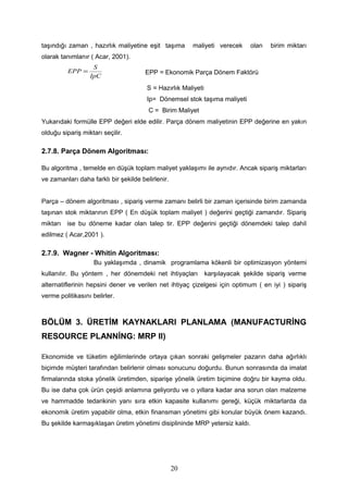 taşındığı zaman , hazırlık maliyetine eşit taşıma maliyeti verecek olan birim miktarı
olarak tanımlanır ( Acar, 2001).
IpC
S
EPP = EPP = Ekonomik Parça Dönem Faktörü
S = Hazırlık Maliyeti
Ip= Dönemsel stok taşıma maliyeti
C = Birim Maliyet
Yukarıdaki formülle EPP değeri elde edilir. Parça dönem maliyetinin EPP değerine en yakın
olduğu sipariş miktarı seçilir.
2.7.8. Parça Dönem Algoritması:
Bu algoritma , temelde en düşük toplam maliyet yaklaşımı ile aynıdır. Ancak sipariş miktarları
ve zamanları daha farklı bir şekilde belirlenir.
Parça – dönem algoritması , sipariş verme zamanı belirli bir zaman içerisinde birim zamanda
taşınan stok miktarının EPP ( En düşük toplam maliyet ) değerini geçtiği zamandır. Sipariş
miktarı ise bu döneme kadar olan talep tir. EPP değerini geçtiği dönemdeki talep dahil
edilmez ( Acar,2001 ).
2.7.9. Wagner - Whitin Algoritması:
Bu yaklaşımda , dinamik programlama kökenli bir optimizasyon yöntemi
kullanılır. Bu yöntem , her dönemdeki net ihtiyaçları karşılayacak şekilde sipariş verme
alternatiflerinin hepsini dener ve verilen net ihtiyaç çizelgesi için optimum ( en iyi ) sipariş
verme politikasını belirler.
BÖLÜM 3. ÜRETİM KAYNAKLARI PLANLAMA (MANUFACTURİNG
RESOURCE PLANNİNG: MRP II)
Ekonomide ve tüketim eğilimlerinde ortaya çıkan sonraki gelişmeler pazarın daha ağırlıklı
biçimde müşteri tarafından belirlenir olması sonucunu doğurdu. Bunun sonrasında da imalat
firmalarında stoka yönelik üretimden, siparişe yönelik üretim biçimine doğru bir kayma oldu.
Bu ise daha çok ürün çeşidi anlamına geliyordu ve o yıllara kadar ana sorun olan malzeme
ve hammadde tedarikinin yanı sıra etkin kapasite kullanımı gereği, küçük miktarlarda da
ekonomik üretim yapabilir olma, etkin finansman yönetimi gibi konular büyük önem kazandı.
Bu şekilde karmaşıklaşan üretim yönetimi disiplininde MRP yetersiz kaldı.
20
 