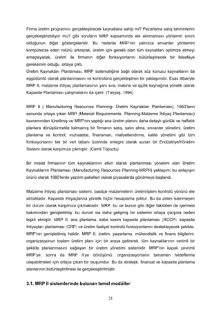 Firma üretim programını gerçekleştirecek kaynaklara sahip mi? Pazarlama satış tahminlerini
gerçekleştirebiliyor mu? gibi soruların MRP kapsamında ele alınmaması yöntemin sınırlı
olduğunun diğer göstergeleridir. Bu nedenle MRP’nin yalnızca envanter yöntemini
kompüterize eden rolünü artıracak, üretim için gerekli olan tüm kaynakları optimize etmeyi
amaçlayacak, üretim ile firmanın diğer fonksiyonlarını bütünleştirecek bir felsefeye
gereksinim olduğu ortaya çıktı.
Üretim Kaynakları Planlaması, MRP sistematiğine bağlı olarak söz konusu kaynakların da
eşgüdümlü olarak planlanmasını ve kontrolünü gerçekleştiren bir yaklaşımdır. Esas itibariyle
MRP II, malzeme ihtiyaç planlamasının yanı sıra, makine ve işçilik kaynağına yönelik olarak
Kapasite Planlaması çalışmalarını da içerir. (Tanyaş, 1994)
MRP II ( Manufacturing Resources Planning- Üretim Kaynakları Planlaması), 1960’ların
sonunda ortaya çıkan MRP (Material Requirements Planning-Malzeme İhtiyaç Planlaması)
kavramından türetilmiş ve MRP’nin yaptığı ana üretim planını daha detaylı günlük ve haftalık
planlara dönüştürmekle kalmamış bir firmanın satış, satın alma, envanter yönetimi, üretim
planlama ve kontrol, muhasebe, finansman, maliyetlendirme, kalite yönetimi gibi tüm
fonksiyonlarını tek bir veri tabanı üzerinde entegre olarak sunan bir EndüstriyelYönetim
Sistemi olarak karşımıza çıkmıştır. (Cemil Topuzlu)
Bir imalat firmasının tüm kaynaklarının etkin olarak planlanması yönetimi olan Üretim
Kaynaklarım Planlaması (Manufacturing Resources Planning-MRPII) yaklaşımı bu anlayışın
ürünü olarak 1980’lerde yazılım paketleri olarak piyasalarda görülmeye başlandı.
Malzeme ihtiyaç planlaması sistemi, basitçe malzemelerin üretim/işlem kontrolü yönünü ele
almaktadır. Kapasite ihtiyaçlarına yönelik hiçbir hesaplama yoktur. Bu da zaten istenmeyen
bir durum olarak karşımıza çıkmaktadır. MRP, bu ve bunun gibi diğer faktörleri de içermesi
bakımından genişletilmiş; bu durum ise daha gelişmiş bir sistemin ortaya çıkışına neden
teşkil etmiştir. MRP II, ana planlama, kaba kesim kapasite planlaması (RCCP), kapasite
ihtiyaçları planlaması (CRP) ve üretim faaliyet kontrolü fonksiyonlarını destekleyecek şekilde,
MRP’nin genişletilmiş halidir. MRP II, üretim, pazarlama, mühendislik ve finans bilgilerini,
organizasyonun toplam üretim planı için bir araya getirerek, tüm kaynaklarının verimli bir
şekilde planlanmasını sağlayan bir üretim yönetimi sistemidir. MRP’nin kapalı çevrimli
MRP’ye, sonra da MRP II’ye dönüşümü, organizasyonların tamamen hedeflerine
ulaşabilmeleri için ortaya çıkan bir oluşumdur. Bu da stratejik, finansal ve kapasite planlama
alanlarının bütünleştirilmesi ile gerçekleştirilmiştir.
3.1. MRP II sistemlerinde bulunan temel modüller:
21
 