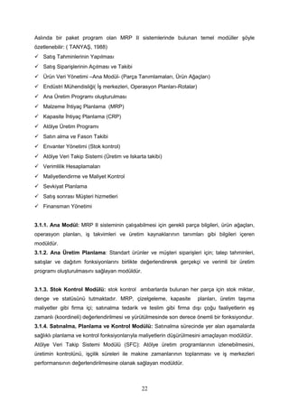 Aslında bir paket program olan MRP II sistemlerinde bulunan temel modüller şöyle
özetlenebilir: ( TANYAŞ, 1988)
 Satış Tahminlerinin Yapılması
 Satış Siparişlerinin Açılması ve Takibi
 Ürün Veri Yönetimi –Ana Modül- (Parça Tanımlamaları, Ürün Ağaçları)
 Endüstri Mühendisliği( İş merkezleri, Operasyon Planları-Rotalar)
 Ana Üretim Programı oluşturulması
 Malzeme İhtiyaç Planlama (MRP)
 Kapasite İhtiyaç Planlama (CRP)
 Atölye Üretim Programı
 Satın alma ve Fason Takibi
 Envanter Yönetimi (Stok kontrol)
 Atölye Veri Takip Sistemi (Üretim ve Iskarta takibi)
 Verimlilik Hesaplamaları
 Maliyetlendirme ve Maliyet Kontrol
 Sevkiyat Planlama
 Satış sonrası Müşteri hizmetleri
 Finansman Yönetimi
3.1.1. Ana Modül: MRP II sisteminin çalışabilmesi için gerekli parça bilgileri, ürün ağaçları,
operasyon planları, iş takvimleri ve üretim kaynaklarının tanımları gibi bilgileri içeren
modüldür.
3.1.2. Ana Üretim Planlama: Standart ürünler ve müşteri siparişleri için; talep tahminleri,
satışlar ve dağıtım fonksiyonlarını birlikte değerlendirerek gerçekçi ve verimli bir üretim
programı oluşturulmasını sağlayan modüldür.
3.1.3. Stok Kontrol Modülü: stok kontrol ambarlarda bulunan her parça için stok miktar,
denge ve statüsünü tutmaktadır. MRP, çizelgeleme, kapasite planları, üretim taşıma
maliyetler gibi firma içi; satınalma tedarik ve teslim gibi firma dışı çoğu faaliyetlerin eş
zamanlı (koordineli) değerlendirilmesi ve yürütülmesinde son derece önemli bir fonksiyondur.
3.1.4. Satınalma, Planlama ve Kontrol Modülü: Satınalma sürecinde yer alan aşamalarda
sağlıklı planlama ve kontrol fonksiyonlarıyla maliyetlerin düşürülmesini amaçlayan modüldür.
Atölye Veri Takip Sistemi Modülü (SFC): Atölye üretim programlarının izlenebilmesini,
üretimin kontrolünü, işçilik süreleri ile makine zamanlarının toplanması ve iş merkezleri
performansının değerlendirilmesine olanak sağlayan modüldür.
22
 