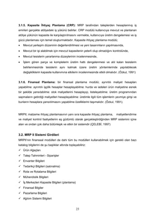 3.1.5. Kapasite İhtiyaç Planlama (CRP): MRP tarafından taleplerden hesaplanmış iş
emirleri gerçekte atölyedeki iş yükünü belirler. CRP modülü kullanıcıya mevcut ve planlanan
atölye yükünün kapasite ile karşılaştırılmasını vermekte, kullanıcıya üretim dengelemesi ve iş
gücü planlaması için temel oluşturmaktadır. Kapasite ihtiyaç planlama modülü;
• Mevcut yerleşim düzeninin değerlendirilmesi ve yeni tasarımların yapılmasında,
• Mevcut bir işi alabilmek için mevcut kapasitenin yeterli olup olmadığını kontrolünde,
• Mevcut tesislerin yararlanma düzeylerinin incelenmesinde,
• İşlem gören parça ve komplelerin üretim hattı dengelenmesi ve atıl kalan tesislerin
belirlenmesinde tesislerin aynı kalmak üzere üretim yöntemlerinde yapılabilecek
değişikliklerin kapasite kullanımına etkilerin incelenmesinde etkili olmalıdır. (Özkul, 1991)
3.1.6. Finansal Planlama: bir finansal planlama modülü; ayrıntılı maliyet hesapları
yapabilme: ayrıntılı işçilik hesaplar hesaplayabilme: hurda ve iadeleri ürün maliyetine esnek
bir şekilde yansıtabilme: stok maliyetlerini hesaplayıp, listeleyebilme: üretim programından
sapmaların getirdiği maliyetleri hesaplayabilme: üretimle ilgili tüm işlemlerin yevmiye girişi ve
bunların hesaplara yansıtılmasını yapabilme özelliklerini taşımalıdır. (Özkul, 1991).
MRPII; malzeme ihtiyaç planlamasının yanı sıra kapasite ihtiyaç planlama, maliyetlendirme
ve maliyet kontrol faaliyetlerini eş güdümlü olarak gerçekleştirdiğinden MRP sistemini içine
alan ve ondan çok daha bütünleşik ve etkin bir sistemdir (ÇELEBİ, 1997)
3.2. MRP II Sistemi Girdileri
MRPII’nin finanssal modülleri de dahi tüm bu modülleri kullanabilmek için gerekli olan bazı
katalog bilgilerini de şu başlıklar altında toplayabiliriz:
 Ürün Ağaçları
 Talep Tahminleri - Siparişler
 Envanter Bilgileri
 Tedarikçi Bilgileri (satınalma)
 Rota ve Rotalama Bilgileri
 Mühendislik Bilgileri
 İş Merkezleri Kapasite Bilgileri (planlama)
 Finansal Bilgiler
 Pazarlama Bilgileri
 Ağıtım Sistemi Bilgileri
23
 