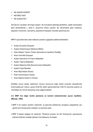  NE KADAR SÜRER?
 NEYİMİZ VAR?
 NE ALMALIYIZ?
Sorularının cevapları alınmaya çalışılır. Bu konularda geleceği görebilme, çeşitli senaryolara
göre denemelerde (…what if…)bulunma imkanı yaratılır. Bu denemelere göre malzeme,
kapasite, finansman, satınalma, pazarlama ihtiyaçları önceden görülmüş olur.
MRP II çözümlerinden elde edilecek yararları aşağıdaki şekilde belirtebiliriz:
 Azalan Envanter Düzeyleri
 Azalan Kullanılmayan Malzeme Miktarı
 Artan Müşteri Tatmini (Teslim Zamanlarına Uyabilme Özelliği)
 Artan Verimlilik Düzeyleri
 Azalan Satınalma Ve Fason Maliyetleri
 Azalan Taşıma Maliyetleri
 Azalan Malzeme Elde Bulundurmama Maliyetleri
 Azalan Fazla Mesailer
 Artan Bilgi İletişim Düzeyi
 Artan Koordinasyon Düzeyi
 Artan Makine Kullanım Oranları
Özellikle somut olarak, işletmenin mevcut durumuna bağlı olarak envanter düzeylerinde
(hammadde,yarı mamul, parça )%30-50, teslim gecikmelerinde %50-70 oranında azalma ve
verimlilikte ise %5-30 düzeyinde artış sağlanmaktadır.
3.5. MRP II’yi diğer üretim planlama ve kontrol sistemlerinden ayıran özellikler.
(Melnyk, 1985)
• MRP II bir toplam yönetim sistemidir. İş planında belirlenmiş amaçlara ulaşabilmek için
gerekli tüm fonksiyonları birleştirir ve koordine eder.
• MRP II baştan aşağıya bir sistemdir. Planlama prosesi; bir dizi fonksiyonel, operasyonel
planlara bölünen stratejik planların formülasyonu ile başlar.
26
 
