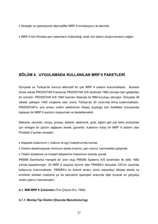 • Stratejik ve operasyonel alternatifler MRP II simülasyonu ile elenirler
• MRP II tüm firmada aynı rakamların kullanıldığı ortak veri tabanı oluşturulmasını sağlar.
BÖLÜM 4. UYGULAMADA KULLANILAN MRP II PAKETLERİ
Dünyada ve Türkiye’de mevcut alternatif bir çok MRP II sistemi bulunmaktadır. Bunlara
örnek olarak PRODSTAR Fransa’da PRODSTAR A/S tarafında 1980 yılından beri geliştirilen
bir üründür. PRODSTAR A/S 1993 haziranı itibarıyla bir IBM kuruluşu olmuştur. Dünyada 38
ülkede yaklaşık 1400 müşterisi olan ürünü Türkiye’de 30 civarında firma kullanmaktadır.
PRODSTAR’ın ana amacı üretim sektörünün ihtiyaç duyduğu tüm özellikleri bünyesinde
toplayan bir MRP II yazılımı oluşturmak ve desteklemektir.
Mekanik, otomotiv, kimya, proses, elektrik, elektronik, gıda, eğitim gibi çok farklı endüstriler
için entegre bir çözüm sağlayan esnek, güvenilir, kullanımı kolay bir MRP II sistemi olan
Prodstar 2 şunları amaçlar:
• Kapasite kullanımını ( makine ve işçi) maksimumda tutmak.
• Üretimi aksatmayacak minimum stokla (mamul, yarı mamul, hammadde) çalışmak,
• Teslim sürelerine ve müşteri taleplerine maksimum oranda uymak.
PMSIM Danimarka menşeili bir ürün olup PMSIM Systems A/S tarafından ilk defa 1982
yılında tasarlanmıştır. 25 MRP II arayüzü tanımlı olan PMSIM’in dünyada 120’nin üzerinde
kullanıcısı bulunmaktadır. PMSIM’in en önemli amacı; sonlu kapasiteyi dikkate alarak ve
emirlerle stoktaki malzeme ya da satınalma siparişleri arasında ilişki kurarak en gerçekçi
üretim planını hazırlamaktır.
4.1. IBM MRP II Çözümleri (Trio Çözüm Evi, 1994)
4.1.1. Montaj Tipi Üretim (Discrete Manufacturing)
27
 