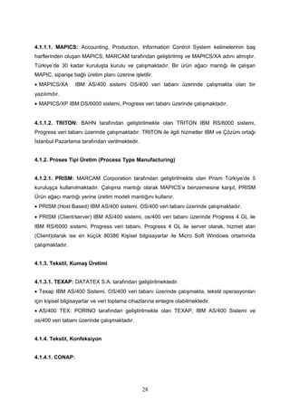 4.1.1.1. MAPICS: Accounting, Production, Information Control System kelimelerinin baş
harflerinden oluşan MAPICS, MARCAM tarafından geliştirilmiş ve MAPICS/XA adını almıştır.
Türkiye’de 30 kadar kuruluşta kurulu ve çalışmaktadır. Bir ürün ağacı mantığı ile çalışan
MAPIC, siparişe bağlı üretim planı üzerine işletilir.
• MAPICS/XA IBM AS/400 sistemi OS/400 veri tabanı üzerinde çalışmakta olan bir
yazılımdır.
• MAPICS/XP IBM DS/6000 sistemi, Progress veri tabanı üzerinde çalışmaktadır.
4.1.1.2. TRITON: BAHN tarafından geliştirilmekte olan TRITON IBM RS/6000 sistemi,
Progress veri tabanı üzerinde çalışmaktadır. TRITON ile ilgili hizmetler IBM ve Çözüm ortağı
İstanbul Pazarlama tarafından verilmektedir.
4.1.2. Proses Tipi Üretim (Process Type Manufacturing)
4.1.2.1. PRISM: MARCAM Corporation tarafından geliştirilmekte olan Prism Türkiye’de 5
kuruluşça kullanılmaktadır. Çalışma mantığı olarak MAPICS’e benzemesine karşıt, PRISM
Ürün ağacı mantığı yerine üretim modeli mantığını kullanır.
• PRISM (Host Based) IBM AS/400 sistemi, OS/400 veri tabanı üzerinde çalışmaktadır.
• PRISM (Client/server) IBM AS/400 sistemi, os/400 veri tabanı üzerinde Progress 4 GL ile
IBM RS/6000 sistemi, Progress veri tabanı, Progress 4 GL ile server olarak, hizmet alan
(Client)olarak ise en küçük 80386 Kişisel bilgisayarlar ile Micro Soft Windows ortamında
çalışmaktadır.
4.1.3. Tekstil, Kumaş Üretimi
4.1.3.1. TEXAP: DATATEX S.A. tarafından geliştirilmektedir.
• Texap IBM AS/400 Sistemi, OS/400 veri tabanı üzerinde çalışmakta, tekstil operasyonları
için kişisel bilgisayarlar ve veri toplama cihazlarına entegre olabilmektedir.
• AS/400 TEX: PORINO tarafından geliştirilmekte olan TEXAP, IBM AS/400 Sistemi ve
os/400 veri tabanı üzerinde çalışmaktadır.
4.1.4. Tekstil, Konfeksiyon
4.1.4.1. CONAP:
28
 