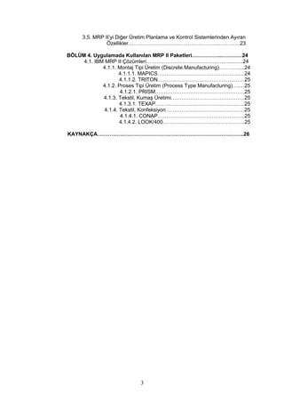 3.5. MRP II’yi Diğer Üretim Planlama ve Kontrol Sistemlerinden Ayıran
Özellikler…………………………………………….…………23
BÖLÜM 4. Uygulamada Kullanılan MRP II Paketleri……………..…………24
4.1. IBM MRP II Çözümleri…………………………………………....….24
4.1.1. Montaj Tipi Üretim (Discrete Manufacturing)…………...24
4.1.1.1. MAPICS………………………………………..…24
4.1.1.2. TRITON……………………………………..……25
4.1.2. Proses Tipi Üretim (Process Type Manufacturing)….…25
4.1.2.1. PRISM……………………………………………25
4.1.3. Tekstil, Kumaş Üretimi……………………………………25
4.1.3.1. TEXAP……………………………………………25
4.1.4. Tekstil, Konfeksiyon………………………………………25
4.1.4.1. CONAP…………………………………………..25
4.1.4.2. LOOK/400………………………………………..25
KAYNAKÇA…………………………………………………………….…………..26
3
 