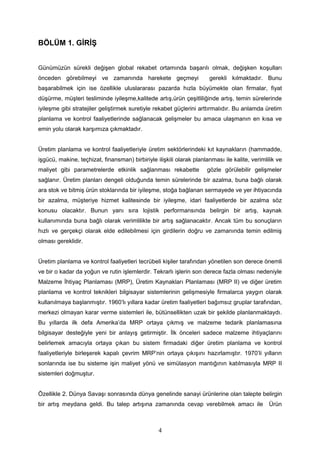 BÖLÜM 1. GİRİŞ
Günümüzün sürekli değişen global rekabet ortamında başarılı olmak, değişken koşulları
önceden görebilmeyi ve zamanında harekete geçmeyi gerekli kılmaktadır. Bunu
başarabilmek için ise özellikle uluslararası pazarda hızla büyümekte olan firmalar, fiyat
düşürme, müşteri tesliminde iyileşme,kalitede artış,ürün çeşitliliğinde artış, temin sürelerinde
iyileşme gibi stratejiler geliştirmek suretiyle rekabet güçlerini arttırmalıdır. Bu anlamda üretim
planlama ve kontrol faaliyetlerinde sağlanacak gelişmeler bu amaca ulaşmanın en kısa ve
emin yolu olarak karşımıza çıkmaktadır.
Üretim planlama ve kontrol faaliyetleriyle üretim sektörlerindeki kıt kaynakların (hammadde,
işgücü, makine, teçhizat, finansman) birbiriyle ilişkili olarak planlanması ile kalite, verimlilik ve
maliyet gibi parametrelerde etkinlik sağlanması rekabette gözle görülebilir gelişmeler
sağlanır. Üretim planları dengeli olduğunda temin sürelerinde bir azalma, buna bağlı olarak
ara stok ve bitmiş ürün stoklarında bir iyileşme, stoğa bağlanan sermayede ve yer ihtiyacında
bir azalma, müşteriye hizmet kalitesinde bir iyileşme, idari faaliyetlerde bir azalma söz
konusu olacaktır. Bunun yanı sıra lojistik performansında belirgin bir artış, kaynak
kullanımında buna bağlı olarak verimlilikte bir artış sağlanacaktır. Ancak tüm bu sonuçların
hızlı ve gerçekçi olarak elde edilebilmesi için girdilerin doğru ve zamanında temin edilmiş
olması gereklidir.
Üretim planlama ve kontrol faaliyetleri tecrübeli kişiler tarafından yönetilen son derece önemli
ve bir o kadar da yoğun ve rutin işlemlerdir. Tekrarlı işlerin son derece fazla olması nedeniyle
Malzeme İhtiyaç Planlaması (MRP), Üretim Kaynakları Planlaması (MRP II) ve diğer üretim
planlama ve kontrol teknikleri bilgisayar sistemlerinin gelişmesiyle firmalarca yaygın olarak
kullanılmaya başlanmıştır. 1960’lı yıllara kadar üretim faaliyetleri bağımsız gruplar tarafından,
merkezi olmayan karar verme sistemleri ile, bütünsellikten uzak bir şekilde planlanmaktaydı.
Bu yıllarda ilk defa Amerika’da MRP ortaya çıkmış ve malzeme tedarik planlamasına
bilgisayar desteğiyle yeni bir anlayış getirmiştir. İlk önceleri sadece malzeme ihtiyaçlarını
belirlemek amacıyla ortaya çıkan bu sistem firmadaki diğer üretim planlama ve kontrol
faaliyetleriyle birleşerek kapalı çevrim MRP’nin ortaya çıkışını hazırlamıştır. 1970’li yılların
sonlarında ise bu sisteme işin maliyet yönü ve simülasyon mantığının katılmasıyla MRP II
sistemleri doğmuştur.
Özellikle 2. Dünya Savaşı sonrasında dünya genelinde sanayi ürünlerine olan talepte belirgin
bir artış meydana geldi. Bu talep artışına zamanında cevap verebilmek amacı ile Ürün
4
 