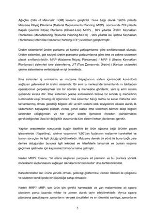 Ağaçları (Bills of Metarials: BOM) kavramı geliştirildi. Buna bağlı olarak 1960’lı yıllarda
Malzeme İhtiyaç Planlama (Material Requirements Planning: MRP) , sonrasında 70’li yıllarda
Kapalı Çevrimli İhtiyaç Planlama (Closed-Loop MRP) , 80’li yıllarda Üretim Kaynakları
Planlaması (Manufacturing Resource Planning-MRPII) , 90’lı yıllarda ise İşletme Kaynakları
Planlaması(Enterprise Resource Planning-ERP) sistemleri geliştirilmiştir.
Üretim sistemlerini üretim planlama ve kontrol yaklaşımlarına göre sınıflandıracak olursak;
Üretim sistemleri, çok seviyeli üretim planlama yaklaşımlarına göre itme ve çekme sistemleri
olarak sınıflandırılabilir. MRP (Malzeme İhtiyaç Planlaması) / MRP II (Üretim Kaynakları
Planlaması) sistemleri itme sistemlerine, JIT (Tam Zamanında Üretim) / Kanban sistemleri
çekme sistemlerine verilebilecek en iyi örneklerdir.
İtme sistemleri iş emirlerinin ve malzeme ihtiyaçlarının sistem içerisindeki kontrolünü
sağlayan geleneksel bir üretim sistemidir. Bir emir iş merkezinde tamamlandı mı takibeden
operasyonun gerçekleşmesi için bir sonraki iş merkezine gönderilir, yani iş emri sistem
içerisinde sürekli itilir. İtme sistemleri çekme sistemlerinin tersine bir sonraki iş merkezinin
kullanılabilir olup olmadığı ile ilgilenmez. İtme sistemleri hangi tarihte ne kadar miktarda ürün
tamamlanmış olması gerektiği bilgisini alır ve tüm sistemi stok seviyelerini dikkate alarak ilk
kademeden başlayarak planlar. Ancak genel olarak itme sistemleri tahmini talep bilgileri
üzerinden çalıştığından ve her şeyin sistem içerisinde önceden planlanmasını
gerektirdiğinden olası bir değişiklik durumunda tüm sistemi tekrar planlaması gerekir.
Yapılan araştırmalar sonucunda bugün özellikle bir ürün ağacına bağlı ürünler yapan
işletmelerde (Repetitive), işletme yaşamının %60’dan fazlasının malzeme hareketleri ve
bunun sonuçları ile ilgili olduğu görülmektedir. Malzeme demek bir yönü ile buna bağlı para
demek olduğundan bununla ilgili teknoloji ve felsefelerle tanışmak ve bunları yaşama
geçirmek işletmeler için kaçınılmaz bir konu haline gelmiştir.
Neden MRP? Kısaca, “bir ürünü oluşturan parçalara ait planların ve bu planlara yönelik
önceliklerin saptanmasını sağlayan tekniklerin bir bütünüdür” diye tariflendirebiliriz.
Karakteristikleri ise; ürüne yönelik olması, geleceği göstermesi, zaman dilimleri ile çalışması
ve sistemin kendi içinde bir bütünlüğe sahip olmasıdır.
Neden MRP? MRP; son ürün için gerekli hammadde ve yan malzemelere ait sipariş
planlarını parça bazında miktar ve zaman olarak tayin edebilmektedir. Ayrıca sipariş
planlarına gerçekleşme zamanlarını vererek öncelikleri ve en önemlisi sevkiyat zamanlarını
5
 