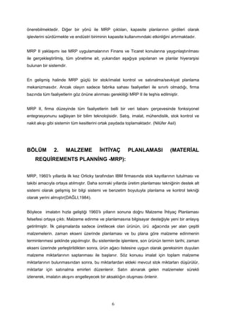 önerebilmektedir. Diğer bir yönü ile MRP çıktıları, kapasite planlarının girdileri olarak
işlevlerini sürdürmekte ve endüstri biriminin kapasite kullanımındaki etkinliğini artırmaktadır.
MRP II yaklaşımı ise MRP uygulamalarının Finans ve Ticaret konularına yaygınlaştırılması
ile gerçekleştirilmiş, tüm yönetime ait, yukarıdan aşağıya yapılanan ve planlar hiyerarşisi
bulunan bir sistemdir.
En gelişmiş halinde MRP güçlü bir stok/imalat kontrol ve satınalma/sevkiyat planlama
mekanizmasıdır. Ancak olayın sadece fabrika sahası faaliyetleri ile sınırlı olmadığı, firma
bazında tüm faaliyetlerin göz önüne alınması gerekliliği MRP II ile teşhis edilmiştir.
MRP II, firma düzeyinde tüm faaliyetlerin belli bir veri tabanı çerçevesinde fonksiyonel
entegrasyonunu sağlayan bir bilim teknolojisidir. Satış, imalat, mühendislik, stok kontrol ve
nakit akışı gibi sistemin tüm kesitlerini ortak paydada toplamaktadır. (Nilüfer Asil)
BÖLÜM 2. MALZEME İHTİYAÇ PLANLAMASI (MATERİAL
REQUİREMENTS PLANNİNG -MRP):
MRP, 1960’lı yıllarda ilk kez Orlicky tarafından IBM firmasında stok kayıtlarının tutulması ve
takibi amacıyla ortaya atılmıştır. Daha sonraki yıllarda üretim planlaması tekniğinin destek alt
sistemi olarak gelişmiş bir bilgi sistemi ve benzetim boyutuyla planlama ve kontrol tekniği
olarak yerini almıştır(DAĞLI,1984).
Böylece imalatın hızla geliştiği 1960’lı yılların sonuna doğru Malzeme İhtiyaç Planlaması
felsefesi ortaya çıktı. Malzeme edinme ve planlamasına bilgisayar desteğiyle yeni bir anlayış
getirilmiştir. İlk çalışmalarda sadece üretilecek olan ürünün, ürü ağacında yer alan çeşitli
malzemelerin. zaman ekseni üzerinde planlaması ve bu plana göre malzeme edinmenin
terminlenmesi şeklinde yapılmıştır. Bu sistemlerde işlemlere, son ürünün termin tarihi, zaman
ekseni üzerinde yerleştirildikten sonra, ürün ağacı listesine uygun olarak gereksinim duyulan
malzeme miktarlarının saptanması ile başlanır. Söz konusu imalat için toplam malzeme
miktarlarının bulunmasından sonra, bu miktarlardan eldeki mevcut stok miktarları düşürülür,
miktarlar için satınalma emirleri düzenlenir. Satın alınarak gelen malzemeler sürekli
izlenerek, imalatın akışını engelleyecek bir aksaklığın oluşması önlenir.
6
 