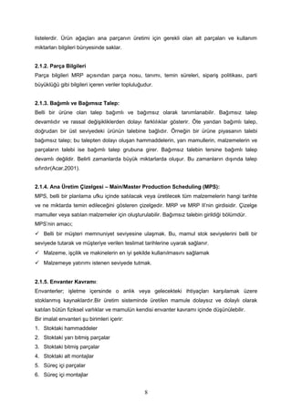 listelerdir. Ürün ağaçları ana parçanın üretimi için gerekli olan alt parçaları ve kullanım
miktarları bilgileri bünyesinde saklar.
2.1.2. Parça Bilgileri
Parça bilgileri MRP açısından parça nosu, tanımı, temin süreleri, sipariş politikası, parti
büyüklüğü gibi bilgileri içeren veriler topluluğudur.
2.1.3. Bağımlı ve Bağımsız Talep:
Belli bir ürüne olan talep bağımlı ve bağımsız olarak tanımlanabilir. Bağımsız talep
devamlıdır ve rassal değişikliklerden dolayı farklılıklar gösterir. Öte yandan bağımlı talep,
doğrudan bir üst seviyedeki ürünün talebine bağlıdır. Örneğin bir ürüne piyasanın talebi
bağımsız talep; bu talepten dolayı oluşan hammaddelerin, yarı mamullerin, malzemelerin ve
parçaların talebi ise bağımlı talep grubuna girer. Bağımsız talebin tersine bağımlı talep
devamlı değildir. Belirli zamanlarda büyük miktarlarda oluşur. Bu zamanların dışında talep
sıfırdır(Acar,2001).
2.1.4. Ana Üretim Çizelgesi – Main/Master Production Scheduling (MPS):
MPS, belli bir planlama ufku içinde satılacak veya üretilecek tüm malzemelerin hangi tarihte
ve ne miktarda temin edileceğini gösteren çizelgedir. MRP ve MRP II’nin girdisidir. Çizelge
mamuller veya satılan malzemeler için oluşturulabilir. Bağımsız talebin girildiği bölümdür.
MPS’nin amacı;
 Belli bir müşteri memnuniyet seviyesine ulaşmak. Bu, mamul stok seviyelerini belli bir
seviyede tutarak ve müşteriye verilen teslimat tarihlerine uyarak sağlanır.
 Malzeme, işçilik ve makinelerin en iyi şekilde kullanılmasını sağlamak
 Malzemeye yatırımı istenen seviyede tutmak.
2.1.5. Envanter Kavramı:
Envanterler; işletme içersinde o anlık veya gelecekteki ihtiyaçları karşılamak üzere
stoklanmış kaynaklardır.Bir üretim sisteminde üretilen mamule dolaysız ve dolaylı olarak
katılan bütün fiziksel varlıklar ve mamulün kendisi envanter kavramı içinde düşünülebilir.
Bir imalat envanteri şu birimleri içerir:
1. Stoktaki hammaddeler
2. Stoktaki yarı bitmiş parçalar
3. Stoktaki bitmiş parçalar
4. Stoktaki alt montajlar
5. Süreç içi parçalar
6. Süreç içi montajlar
8
 