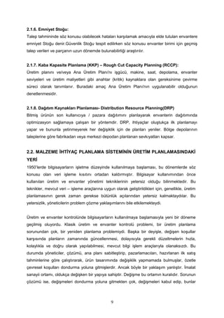 2.1.6. Emniyet Stoğu:
Talep tahmininde söz konusu olabilecek hataları karşılamak amacıyla elde tutulan envantere
emniyet Stoğu denir.Güvenlik Stoğu tespit edilirken söz konusu envanter birimi için geçmiş
talep verileri ve parçanın uzun dönemde bulunabilirliği araştırılır.
2.1.7. Kaba Kapasite Planlama (KKP) – Rough Cut Capacity Planning (RCCP):
Üretim planını ve/veya Ana Üretim Planı'nı işgücü, makine, saat, depolama, envanter
seviyeleri ve üretim maliyetleri gibi anahtar (kritik) kaynaklara olan gereksinime çevirme
süreci olarak tanımlanır. Buradaki amaç Ana Üretim Planı'nın uygulanabilir olduğunun
denetlenmesidir.
2.1.8. Dağıtım Kaynakları Planlaması- Distribution Resource Planning(DRP)
Bitmiş ürünün son kullanıcıya / pazara dağıtımını planlayarak envanterin dağıtımında
optimizasyon sağlamaya çalışan bir yöntemdir. DRP, ihtiyaçlar oluştukça ilk planlamayı
yapar ve bununla yetinmeyerek her değişiklik için de planları yeniler. Bölge depolarının
taleplerine göre fabrikadan veya merkezi depodan planlanan sevkıyatları kapsar.
2.2. MALZEME İHTİYAÇ PLANLAMA SİSTEMİNİN ÜRETİM PLANLAMASINDAKİ
YERİ
1950’lerde bilgisayarların işletme düzeyinde kullanılmaya başlaması, bu dönemlerde söz
konusu olan veri işleme kısıtını ortadan kaldırmıştır. Bilgisayar kullanımından önce
kullanılan üretim ve envanter yönetimi tekniklerinin yetersiz olduğu bilinmektedir. Bu
teknikler, mevcut veri – işleme araçlarına uygun olarak geliştirildikleri için, genellikle, üretim
planlamasının gerek zaman gerekse bütünlük açılarından yetersiz kalmaktaydılar. Bu
yetersizlik, yöneticilerin problem çözme yaklaşımlarını bile etkilemekteydi.
Üretim ve envanter kontrolünde bilgisayarların kullanılmaya başlamasıyla yeni bir döneme
geçilmiş oluyordu. Klasik üretim ve envanter kontrolü problemi, bir üretim planlama
sorunundan çok, bir yeniden planlama problemiydi. Başka bir deyişle, değişen koşullar
karşısında planların zamanında güncellenmesi, dolayısıyla gerekli düzeltmelerin hızla,
kolaylıkla ve doğru olarak yapılabilmesi, mevcut bilgi işlem araçlarıyla olanaksızdı. Bu
durumda yöneticiler, çözümü, ana planı sabitleştirip, pazarlamacıları, hazırlanan ilk satış
tahminlerine göre çalıştırarak, ürün tasarımında değişiklik yapmamada bulmuşlar, özetle
çevresel koşulları dondurma yoluna gitmişlerdir. Ancak böyle bir yaklaşım yanlıştır. İmalat
sanayii ortamı, oldukça değişken bir yapıya sahiptir. Değişme bu ortamın kuralıdır. Sorunun
çözümü ise, değişmeleri dondurma yoluna gitmekten çok, değişmeleri kabul edip, bunlar
9
 