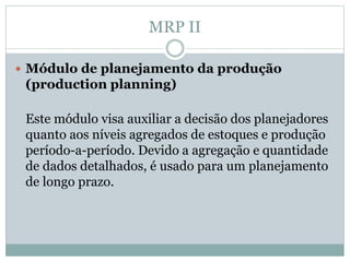 MRP II 
 Módulo de planejamento da produção 
(production planning) 
Este módulo visa auxiliar a decisão dos planejadores 
quanto aos níveis agregados de estoques e produção 
período-a-período. Devido a agregação e quantidade 
de dados detalhados, é usado para um planejamento 
de longo prazo. 
 