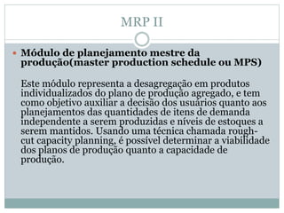 MRP II 
 Módulo de planejamento mestre da 
produção(master production schedule ou MPS) 
Este módulo representa a desagregação em produtos 
individualizados do plano de produção agregado, e tem 
como objetivo auxiliar a decisão dos usuários quanto aos 
planejamentos das quantidades de itens de demanda 
independente a serem produzidas e níveis de estoques a 
serem mantidos. Usando uma técnica chamada rough-cut 
capacity planning, é possível determinar a viabilidade 
dos planos de produção quanto a capacidade de 
produção. 
 