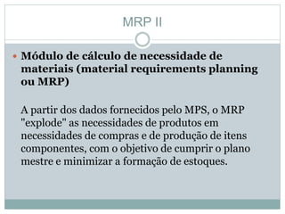 MRP II 
 Módulo de cálculo de necessidade de 
materiais (material requirements planning 
ou MRP) 
A partir dos dados fornecidos pelo MPS, o MRP 
"explode" as necessidades de produtos em 
necessidades de compras e de produção de itens 
componentes, com o objetivo de cumprir o plano 
mestre e minimizar a formação de estoques. 
 